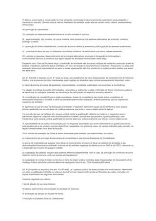 VI defesa, preservação e conservação do meio ambiente e promoção do desenvolvimento sustentável; (este parágrafo é
somente um exemplo. Deve-se colocar nele as finalidades da entidade, sejam elas de caráter social, cultural, assistencialista,
entre outras)

VII promoção do voluntariado;

VIII promoção do desenvolvimento econômico e social e combate à pobreza;

IX - experimentação, não lucrativa, de novos modelos sócio-produtivos e de sistemas alternativos de produção, comércio,
emprego e crédito;

X - promoção de direitos estabelecidos, construção de novos direitos e assessoria jurídica gratuita de interesse suplementar;

XI - promoção da ética, da paz, da cidadania, dos direitos humanos, da democracia e de outros valores universais;

XII - estudos e pesquisas, desenvolvimento de tecnologias alternativas, produção e divulgação de informações e
conhecimentos técnicos e científicos que digam respeito às atividades mencionadas neste artigo.

Parágrafo único. Para os fins deste artigo, a dedicação às atividades nele previstas configura se mediante a execução direta de
projetos, programas, planos de ações correlatas, por meio da doação de recursos físicos, humanos e financeiros, ou ainda pela
prestação de serviços intermediários de apoio a outras organizações sem fins lucrativos e a órgãos do setor público que atuem
em áreas afins.


Art. 4º. Atendido o disposto no art. 3º, exige se ainda, para qualificarem se como Organizações da Sociedade Civil de Interesse
Público, que as pessoas jurídicas interessadas sejam regidas por estatutos cujas normas expressamente disponham sobre:

I a observância dos princípios da legalidade, impessoalidade, moralidade, publicidade, economicidade e da eficiência;

II a adoção de práticas de gestão administrativa, necessárias e suficientes a coibir a obtenção, de forma individual ou coletiva,
de benefícios ou vantagens pessoais, em decorrência da participação no respectivo processo decisório;

III a constituição de conselho fiscal ou órgão equivalente, dotado de competência para opinar sobre os relatórios de
desempenho financeiro e contábil, e sobre as operações patrimoniais realizadas, emitindo pareceres para os organismos
superiores da entidade;

IV a previsão de que em caso de dissolução da entidade, o respectivo patrimônio líquido será transferido a outra pessoa
jurídica qualificada nos termos desta Lei, preferencialmente que tenha o mesmo objeto social da extinta;

V a previsão de que, na hipótese de a pessoa jurídica perder a qualificação instituída por esta Lei, o respectivo acervo
patrimonial disponível, adquirido com recursos públicos durante o período em que perdurou aquela qualificação, será
transferido a outra pessoa jurídica qualificada nos termos desta Lei, preferencialmente que tenha o mesmo objeto social;

VI a possibilidade de se instituir remuneração para os dirigentes da entidade que atuem efetivamente na gestão executiva e
para aqueles que a ela prestam serviços específicos, respeitados, em ambos os casos, os valores praticados pelo mercado, na
região correspondente a sua área de atuação;

VII as normas de prestação de contas a serem observadas pela entidade, que determinarão, no mínimo:

a) a observância dos princípios fundamentais de contabilidade e das Normas Brasileiras de Contabilidade;

b) que se dê publicidade por qualquer meio eficaz no encerramento do exercício fiscal, ao relatório de atividades e das
demonstrações financeiras da entidade, incluindo se as certidões negativas de débitos junto ao INSS e ao FGTS, colocando os
à disposição para exame de qualquer cidadão;

c) a realização de auditoria, inclusive por auditores externos independentes se for o caso, da aplicação dos eventuais recursos
objeto do termo de parceria conforme previsto em regulamento;

d) a prestação de contas de todos os recursos e bens de origem pública recebidos pelas Organizações da Sociedade Civil de
Interesse Público será feita conforme determina o parágrafo único do art. 70 da Constituição Federal.


Art. 5º Cumpridos os requisitos dos arts. 3º e 4º desta Lei, a pessoa jurídica de direito privado sem fins lucrativos, interessada
em obter a qualificação instituída por esta Lei, deverá formular requerimento escrito ao Ministério da Justiça, instruído com
cópias autenticadas dos seguintes documentos:

I estatuto registrado em cartório;

II ata de eleição de sua atual diretoria;

III balanço patrimonial e demonstração do resultado do exercício;

IV declaração de isenção do imposto de renda;

V inscrição no Cadastro Geral de Contribuintes.
 