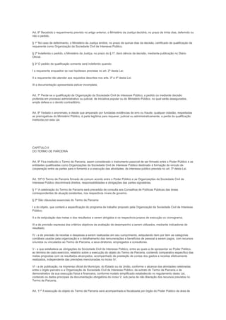 Art. 6º Recebido o requerimento previsto no artigo anterior, o Ministério da Justiça decidirá, no prazo de trinta dias, deferindo ou
não o pedido.

§ 1º No caso de deferimento, o Ministério da Justiça emitirá, no prazo de quinze dias da decisão, certificado de qualificação da
requerente como Organização da Sociedade Civil de Interesse Público.

§ 2º Indeferido o pedido, o Ministério da Justiça, no prazo do § 1º, dará ciência da decisão, mediante publicação no Diário
Oficial.

§ 3º O pedido de qualificação somente será indeferido quando:

I a requerente enquadrar se nas hipóteses previstas no art. 2º desta Lei;

II a requerente não atender aos requisitos descritos nos arts. 3º e 4º desta Lei;

III a documentação apresentada estiver incompleta.


Art. 7º Perde se a qualificação de Organização da Sociedade Civil de Interesse Público, a pedido ou mediante decisão
proferida em processo administrativo ou judicial, de iniciativa popular ou do Ministério Público, no qual serão assegurados,
ampla defesa e o devido contraditório.


Art. 8º Vedado o anonimato, e desde que amparado por fundadas evidências de erro ou fraude, qualquer cidadão, respeitadas
as prerrogativas do Ministério Público, é parte legítima para requerer, judicial ou administrativamente, a perda da qualificação
instituída por esta Lei.




CAPÍTULO II
DO TERMO DE PARCERIA


Art. 9º Fica instituído o Termo de Parceria, assim considerado o instrumento passível de ser firmado entre o Poder Público e as
entidades qualificadas como Organizações da Sociedade Civil de Interesse Público destinado à formação de vinculo de
cooperação entre as partes para o fomento e a execução das atividades; de interesse público prevista no art. 3º desta Lei.


Art. 10º O Termo de Parceria firmado de comum acordo entre o Poder Público e as Organizações da Sociedade Civil de
Interesse Público discriminará direitos, responsabilidades e obrigações das partes signatárias.

§ 1º A celebração do Termo de Parceria será precedida de consulta aos Conselhos de Políticas Públicas das áreas
correspondentes de atuação existentes, nos respectivos níveis de governo.

§ 2º São cláusulas essenciais do Termo de Parceria:

I a do objeto, que conterá a especificação do programa de trabalho proposto pela Organização da Sociedade Civil de Interesse
Público;

II a de estipulação das metas e dos resultados a serem atingidos e os respectivos prazos de execução ou cronograma;

III a de previsão expressa dos critérios objetivos de avaliação de desempenho a serem utilizados, mediante indicadores de
resultado;

IV - a de previsão de receitas e despesas a serem realizadas em seu cumprimento, estipulando item por item as categorias
contábeis usadas pela organização e o detalhamento das remunerações e benefícios de pessoal a serem pagos, com recursos
oriundos ou vinculados ao Termo de Parceria, a seus diretores, empregados e consultores.

V - a que estabelece as obrigações da Sociedade Civil de Interesse Público, entre as quais a de apresentar ao Poder Público,
ao término de cada exercício, relatório sobre a execução do objeto do Termo de Parceria, contendo comparativo específico das
metas propostas com os resultados alcançados, acompanhado de prestação de contas dos gastos e receitas efetivamente
realizados, independente das previsões mencionadas no inciso IV;

VI - a de publicação, na imprensa oficial do Município, do Estado ou da União, conforme o alcance das atividades celebradas
entre o órgão parceiro e a Organização da Sociedade Civil de Interesse Público, de extrato do Termo de Parceria e de
demonstrativo da sua execução física e financeira, conforme modelo simplificado estabelecido no regulamento desta Lei,
contendo os dados principais da documentação obrigatória do inciso V, sob pena de não liberação dos recursos previstos no
Termo de Parceria.


Art. 11º A execução do objeto do Termo de Parceria será acompanhada e fiscalizada por órgão do Poder Público da área de
 