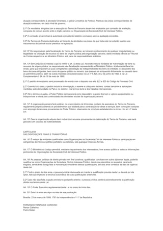atuação correspondente à atividade fomentada, e pelos Conselhos de Políticas Públicas das áreas correspondentes de
atuação existentes, em cada nível de governo.

§ 1º Os resultados atingidos com a execução do Termo de Parceria devem ser analisados por comissão de avaliação,
composta de comum acordo entre o órgão parceiro e a Organização da Sociedade Civil de Interesse Público.

§ 2º A comissão encaminhará à autoridade competente relatório conclusivo sobre a avaliação procedida.

§ 3º Os Termos de Parceria destinados ao fomento de atividades nas áreas de que trata esta Lei estarão sujeitos aos
mecanismos de controle social previstos na legislação.


Art.12º Os responsáveis pela fiscalização do Termo de Parceria, ao tomarem conhecimento de qualquer irregularidade ou
ilegalidade na utilização de recursos ou bens de origem pública pela organização parceira, darão imediata ciência ao Tribunal
de Contas respectivo e ao Ministério Público, sob pena de responsabilidade solidária.


Art. 13º Sem prejuízo da medida a que se refere o art.12 desta Lei, havendo indícios fundados de malversação de bens ou
recursos de origem pública, os responsáveis pela fiscalização representarão ao Ministério Público, à Advocacia-Geral da
União, para que requeiram ao juízo competente a decretação da indisponibilidade dos bens do entidade e o seqüestro dos
bens dos seus dirigentes, bem como de agente público ou terceiro, que possam ter enriquecido ilicitamente ou causado dano
ao patrimônio público, além de outras medidas consubstanciadas na Lei nº 8.429, de 2 de junho de 1992, e na Lei
Complementar nº 64. de 18 de maio de 1990.

§ 1º O pedido de seqüestro será processado de acordo com o disposto nos arts. 822 e 825 do Código de Processo Civil.

§ 2º Quando for o caso, o pedido incluirá a investigação, o exame e o bloqueio de bens, contas bancárias e aplicações
mantidas; pelo demandado no País e no exterior, nos termos da lei e dos tratados internacionais.

§ 3º Até o término da ação, o Poder Público permanecerá como depositário e gestor dos bem e valores seqüestrados ou
indisponíveis e velará pela continuidade das atividades sociais da organização parceira.


Art. 14º A organização parceira fará publicar, no prazo máximo de trinta dias, contado da assinatura do Termo de Parceria,
regulamento próprio contendo os procedimentos que adotará para a contratação de obras e serviços, bem como para compras
com emprego de recursos provenientes do Poder Público, observados os princípios estabelecidos no inciso I do art. 4º desta
Lei.


Art. 15º Caso a organização adquira bem imóvel com recursos provenientes da celebração do Termo de Parceria, este será
gravado com cláusula de inalienabilidade.



CAPÍTULO III
DAS DISPOSIÇOES FINAIS E TRANSITÓRIAS

Art. 16º É vedada às entidades qualificadas como Organizações da Sociedade Civil de Interesse Público a participação em
campanhas de interesse político partidário ou eleitorais, sob quaisquer meios ou formas.


Art. 17º O Ministério da Justiça permitirá. mediante requerimento dos interessados, livre acesso público a todas as informações
pertinentes às Organizações da Sociedade Civil de Interesse Público.


Art. 18º As pessoas jurídicas de direito privado sem fins lucrativos, qualificadas com base em outros diplomas legais, poderão
qualificar se como Organizações da Sociedade Civil de Interesse Público, desde que atendidos os requisitos para tanto
exigidos, sendo lhes assegurada a manutenção simultânea dessas qualificações, até dois anos contados da data de vigência
desta Lei.

§ 1º Findo o prazo de dois anos, a pessoa jurídica interessada em manter a qualificação prevista nesta Lei deverá por ela
optar, fato que implicará a renúncia automática de suas qualificações anteriores.

§ 2º Caso não seja feita a opção prevista no parágrafo anterior, a pessoa jurídica perderá automaticamente a qualificação
obtida nos termos desta Lei.

Art. 19º O Poder Executivo regulamentará esta Lei no prazo de trinta dias.

Art. 20º Esta Lei entra em vigor na data de sua publicação.

Brasília. 23 de março de 1999; 178º da Independência e 111º da República.


FERNANDO HENRIQUE CARDOSO
Renan Calheiros
Pedro Malan
 