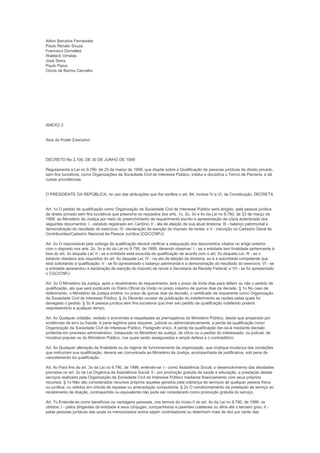 Ailton Barcelos Fernandes
Paulo Renato Souza
Francisco Dornelles
Waldeck Ornélas
José Serra
Paulo Paiva
Clovis de Barros Carvalho




ANEXO 2


Atos do Poder Executivo



DECRETO No 3.100, DE 30 DE JUNHO DE 1999

Regulamenta a Lei no 9.790, de 23 de março de 1999, que dispõe sobre a Qualificação de pessoas jurídicas de direito privado,
sem fins lucrativos, como Organizações da Sociedade Civil de Interesse Público, institui e disciplina o Termo de Parceria, e dá
outras providências.


O PRESIDENTE DA REPÚBLICA, no uso das atribuições que lhe confere o art. 84, incisos IV e VI, da Constituição, DECRETA
:

Art. 1o O pedido de qualificação como Organização da Sociedade Civil de Interesse Público será dirigido, pela pessoa jurídica
de direito privado sem fins lucrativos que preencha os requisitos dos arts. 1o, 2o, 3o e 4o da Lei no 9.790, de 23 de março de
1999, ao Ministério da Justiça por meio do preenchimento de requerimento escrito e apresentação de cópia autenticada dos
seguintes documentos: I - estatuto registrado em Cartório; II - ata de eleição de sua atual diretoria; III - balanço patrimonial e
demonstração do resultado do exercício; IV -declaração de isenção do imposto de renda; e V - inscrição no Cadastro Geral de
Contribuintes/Cadastro Nacional da Pessoa Jurídica (CGC/CNPJ).

Art. 2o O responsável pela outorga da qualificação deverá verificar a adequação dos documentos citados no artigo anterior
com o disposto nos arts. 2o, 3o e 4o da Lei no 9.790, de 1999, devendo observar: I - se a entidade tem finalidade pertencente à
lista do art. 3o daquela Lei; II - se a entidade está excluída da qualificação de acordo com o art. 2o daquela Lei; III - se o
estatuto obedece aos requisitos do art. 4o daquela Lei; IV - na ata de eleição da diretoria, se é a autoridade competente que
está solicitando a qualificação; V - se foi apresentado o balanço patrimonial e a demonstração do resultado do exercício; VI - se
a entidade apresentou a declaração de isenção do imposto de renda à Secretaria da Receita Federal; e VII - se foi apresentado
o CGC/CNPJ.

Art. 3o O Ministério da Justiça, após o recebimento do requerimento, terá o prazo de trinta dias para deferir ou não o pedido de
qualificação, ato que será publicado no Diário Oficial da União no prazo máximo de quinze dias da decisão. § 1o No caso de
deferimento, o Ministério da Justiça emitirá, no prazo de quinze dias da decisão, o certificado da requerente como Organização
da Sociedade Civil de Interesse Público. § 2o Deverão constar da publicação do indeferimento as razões pelas quais foi
denegado o pedido. § 3o A pessoa jurídica sem fins lucrativos que tiver seu pedido de qualificação indeferido poderá
reapresentá-lo a qualquer tempo.

Art. 4o Qualquer cidadão, vedado o anonimato e respeitadas as prerrogativas do Ministério Público, desde que amparado por
evidências de erro ou fraude, é parte legítima para requerer, judicial ou administrativamente, a perda da qualificação como
Organização da Sociedade Civil de Interesse Público. Parágrafo único. A perda da qualificação dar-se-á mediante decisão
proferida em processo administrativo, instaurado no Ministério da Justiça, de ofício ou a pedido do interessado, ou judicial, de
iniciativa popular ou do Ministério Público, nos quais serão assegurados a ampla defesa e o contraditório.

Art. 5o Qualquer alteração da finalidade ou do regime de funcionamento da organização, que implique mudança das condições
que instruíram sua qualificação, deverá ser comunicada ao Ministério da Justiça, acompanhada de justificativa, sob pena de
cancelamento da qualificação.

Art. 6o Para fins do art. 3o da Lei no 9.790, de 1999, entende-se: I - como Assistência Social, o desenvolvimento das atividades
previstas no art. 3o da Lei Orgânica da Assistência Social; II - por promoção gratuita da saúde e educação, a prestação destes
serviços realizada pela Organização da Sociedade Civil de Interesse Público mediante financiamento com seus próprios
recursos. § 1o Não são considerados recursos próprios aqueles gerados pela cobrança de serviços de qualquer pessoa física
ou jurídica, ou obtidos em virtude de repasse ou arrecadação compulsória. § 2o O condicionamento da prestação de serviço ao
recebimento de doação, contrapartida ou equivalente não pode ser considerado como promoção gratuita do serviço.

Art. 7o Entende-se como benefícios ou vantagens pessoais, nos termos do inciso II do art. 4o da Lei no 9.790, de 1999, os
obtidos: I - pelos dirigentes da entidade e seus cônjuges, companheiros e parentes colaterais ou afins até o terceiro grau; II -
pelas pessoas jurídicas das quais os mencionados acima sejam controladores ou detenham mais de dez por cento das
 