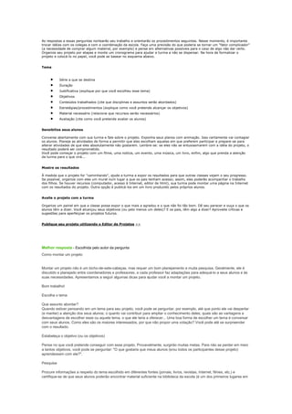 As respostas a essas perguntas nortearão seu trabalho e orientarão os procedimentos seguintes. Nesse momento, é importante
trocar idéias com os colegas e com a coordenação da escola. Faça uma previsão do que poderia se tornar um "fator complicador"
(a necessidade de comprar algum material, por exemplo) e pense em alternativas possíveis para o caso de algo não dar certo.
Organize seu projeto por etapas e monte um cronograma para ajudar a turma a não se dispersar. Na hora de formalizar o
projeto e colocá-lo no papel, você pode se basear no esquema abaixo.


Tema


           Série a que se destina
           Duração
           Justificativa (explique por que você escolheu esse tema)
           Objetivos
           Conteúdos trabalhados (cite que disciplinas e assuntos serão abordados)
           Estratégias/procedimentos (explique como você pretende alcançar os objetivos)
           Material necessário (relacione que recursos serão necessários)
           Avaliação (cite como você pretende avaliar os alunos)


Sensibilize seus alunos

Converse abertamente com sua turma e fale sobre o projeto. Exponha seus planos com animação. Isso certamente vai contagiar
os alunos. Planeje as atividades de forma a permitir que eles escolham aquelas em que preferem participar e prepare-se para
alterar atividades de que eles absolutamente não gostarem. Lembre-se: se eles não se entusiasmarem com a idéia do projeto, o
resultado poderá ser comprometido.
Você pode começar o projeto com um filme, uma notícia, um evento, uma música, um livro, enfim, algo que prenda a atenção
da turma para o que virá...


Mostre os resultados

À medida que o projeto for "caminhando", ajude a turma a expor os resultados para que outras classes vejam o seu progresso.
Se possível, organize com eles um mural num lugar a que os pais tenham acesso; assim, eles poderão acompanhar o trabalho
dos filhos. Se houver recursos (computador, acesso à Internet, editor de html), sua turma pode montar uma página na Internet
com os resultados do projeto. Outra opção é publicá-los em um livro produzido pelos próprios alunos.


Avalie o projeto com a turma

Organize um painel em que a classe possa expor o que mais a agradou e o que não foi tão bom. Dê seu parecer e ouça o que os
alunos têm a dizer. Você alcançou seus objetivos (ou pelo menos um deles)? E os pais, têm algo a dizer? Aproveite críticas e
sugestões para aperfeiçoar os projetos futuros.


Publique seu projeto utilizando o Editor de Projetos >>




Melhor resposta - Escolhida pelo autor da pergunta
Como montar um projeto


Montar um projeto não é um bicho-de-sete-cabeças, mas requer um bom planejamento e muita pesquisa. Geralmente, ele é
discutido e planejado entre coordenadores e professores, e cada professor faz adaptações para adequá-lo a seus alunos e às
suas necessidades. Apresentamos a seguir algumas dicas para ajudar você a montar um projeto.

Bom trabalho!

Escolha o tema

Que assunto abordar?
Quando estiver pensando em um tema para seu projeto, você pode se perguntar, por exemplo, até que ponto ele vai despertar
(e manter) a atenção dos seus alunos; o quanto vai contribuir para ampliar o conhecimento deles; quais são as vantagens e
desvantagens de escolher esse ou aquele tema, o que ele teria a oferecer... Uma boa forma de escolher um tema é conversar
com seus alunos. Como eles são os maiores interessados, por que não propor uma votação? Você pode até se surpreender
com o resultado.

Estabeleça o objetivo (ou os objetivos)

Pense no que você pretende conseguir com esse projeto. Provavelmente, surgirão muitas metas. Para não se perder em meio
a tantos objetivos, você pode se perguntar: "O que gostaria que meus alunos (e/ou todos os participantes desse projeto)
aprendessem com ele?".

Pesquise

Procure informações a respeito do tema escolhido em diferentes fontes (jornais, livros, revistas, Internet, filmes, etc.) e
certifique-se de que seus alunos poderão encontrar material suficiente na biblioteca da escola (é um dos primeiros lugares em
 