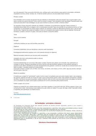 que vão pesquisar). Caso sua escola não tenha uma, verifique qual a mais próxima e peça ajuda à comunidade, solicitando
empréstimo de livros, jornais, revistas, etc. A Internet também pode ser uma boa aliada nesse momento.

Planeje o projeto

Que atividades você vai propor aos alunos? De que materiais ou ferramentas vocês vão precisar? Isso vai gerar algum custo
(para a escola e/ou para os alunos)? Como você vai conduzir o projeto? Que disciplinas serão abordadas? Quantas aulas você
usará para executá-lo? Que estratégias vai usar para incentivar os alunos e manter o interesse deles?

As respostas a essas perguntas nortearão seu trabalho e orientarão os procedimentos seguintes. Nesse momento, é
importante trocar idéias com os colegas e com a coordenação da escola. Faça uma previsão do que poderia se tornar um "fator
complicador" (a necessidade de comprar algum material, por exemplo) e pense em alternativas possíveis para o caso de algo
não dar certo. Organize seu projeto por etapas e monte um cronograma para ajudar a turma a não se dispersar. Na hora de
formalizar o projeto e colocá-lo no papel, você pode se basear no esquema abaixo.

Tema

Série a que se destina

Duração

Justificativa (explique por que você escolheu esse tema)

Objetivos

Conteúdos trabalhados (cite que disciplinas e assuntos serão abordados)

Estratégias/procedimentos (explique como você pretende alcançar os objetivos)

Material necessário (relacione que recursos serão necessários)

Avaliação (cite como você pretende avaliar os alunos)
Sensibilize seus alunos

Converse abertamente com sua turma e fale sobre o projeto. Exponha seus planos com animação. Isso certamente vai
contagiar os alunos. Planeje as atividades de forma a permitir que eles escolham aquelas em que preferem participar e
prepare-se para alterar atividades de que eles absolutamente não gostarem. Lembre-se: se eles não se entusiasmarem com a
idéia do projeto, o resultado poderá ser comprometido.
Você pode começar o projeto com um filme, uma notícia, um evento, uma música, um livro, enfim, algo que prenda a atenção
da turma para o que virá...

Mostre os resultados

À medida que o projeto for "caminhando", ajude a turma a expor os resultados para que outras classes vejam o seu progresso.
Se possível, organize com eles um mural num lugar a que os pais tenham acesso; assim, eles poderão acompanhar o trabalho
dos filhos. Se houver recursos (computador, acesso à Internet, editor de html), sua turma pode montar uma página na Internet
com os resultados do projeto. Outra opção é publicá-los em um livro produzido pelos próprios alunos.

Avalie o projeto com a turma

Organize um painel em que a classe possa expor o que mais a agradou e o que não foi tão bom. Dê seu parecer e ouça o que
os alunos têm a dizer. Você alcançou seus objetivos (ou pelo menos um deles)? E os pais, têm algo a dizer? Aproveite críticas
e sugestões para aperfeiçoar os projetos futuros.

Fonte(s):
http://www.educacional.com.br/

4 anos atrás




                                        As fundações - princípios e deveres
As Entidades de Interesse Social são pessoas jurídicas de direito privado reguladas, quanto à sua criação e
funcionamento, pelo Código Civil.
As fundações são entes jurídicos que têm como fator preponderante o patrimônio. Este ganha personalidade jurídica e deverá
ser administrado de modo a atingir o cumprimento das finalidades estipuladas pelo seu instituidor.
A partir da vigência do Código Civil de 2002, somente podem ser constituídas fundações para fins religiosos, morais, culturais ou
de assistência (parágrafo único do art. 62).
Como o fator preponderante da fundação é o patrimônio, a sua composição e suficiência não devem passar despercebidas
quando de sua constituição. Nessa fase, o patrimônio deve ser formado por bens livres, ou seja, legalmente disponíveis ou
desonerados. Deverá ainda ser suficiente para a manutenção da entidade e desenvolvimento de suas finalidades estatutárias.
Quando o patrimônio for insuficiente para a constituição da fundação, este será incorporado a outra fundação com finalidades
estatutárias iguais ou semelhantes, a não ser que o instituidor tenha disposto de outra forma no ato de instituição (escritura
pública ou testamento).

                                               Estrutura e funcionamento
 