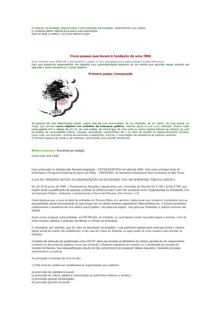 O estatuto da fundação disporá sobre a administração da fundação, especificando que órgãos
O conteúdo desta matéria é exclusivo para assinantes.
Para ler toda a matéria, por favor efetue o login.




                               Cinco passos que levam à fundação de uma ONG
Para montar uma ONG dê o seu primeiro passo e verá que pequenas ações fazem muita diferença.
Para que possamos desempenhar um trabalho com sustentabilidade devemos ter em mente que algumas regras deverão ser
seguidas e assim atingirmos o nosso objetivo.

                                              Primeiro passo: Convocação




As pessoas de uma determinada região; sejam elas de uma comunidade, de um sindicato, de um bairro, de uma escola, ou
clube, que tenham como objetivo um trabalho de interesse público, estarão aptas a criar uma entidade. Podem estar
preocupadas com a defesa de um rio, de uma cidade, de uma praça, de uma praia ou outra riqueza natural ou cultural, ou com
os direitos de comunidades (índios, caiçaras, pescadores, quilombolas, etc.), ou afim de investir no desenvolvimento humano,
como criar, por exemplo, centros educacionais e esportivos, creches, e associações de assistência às pessoas carentes.
O primeiro passo é se juntar e se mobilizar, convocando uma reunião através de




Melhor resposta - Escolhida por votação
Como criar uma ONG



Esta publicação foi editada pela Revista IntegrAção - CETS/EAESP/FGV em abril de 2000. Tem como principal fonte de
informação o Programa Estadual de Apoio às ONGs – PROAONG, da Secretaria Estadual do Meio Ambiente de São Paulo.

A) LEI DO TERCEIRO SETOR: AS ORGANIZAÇÕES DA SOCIEDADE CIVIL DE INTERESSE PÚBLICO (OSCIPs)

No dia 30 de junho de 1999, o Presidente da República regulamentou por intermédio do Decreto No 3.100 a lei No 9.790, que
dispõe sobre a qualificação de pessoas jurídicas de direito privado e sem fins lucrativos como Organizações da Sociedade Civil
de Interesse Público, instituindo e disciplinando o Termo de Parceria. (Ver Anexo I e II)

Cabe destacar que a nova lei abre às entidades do Terceiro Setor um caminho institucional mais moderno, condizente com as
necessidades atuais da sociedade, já que rompe com as velhas amarras regulatórias. Pela primeira vez, o Estado reconhece
publicamente a existência de uma esfera que é pública, não pela sua origem, mas pela sua finalidade: é pública, embora não
estatal.

Assim como qualquer outra entidade, as OSCIPs têm um Estatuto, no qual deverá conter requisitos legais e normas, a fim de
evitar fraudes, atitudes e posturas anti-éticas no âmbito da sociedade.

É necessário, por exemplo, que em caso de dissolução da entidade, o seu patrimônio passe para outra que tenha o mesmo
objeto social da extinta (de preferência), e não caia em mãos de diretores ou seja usado de outra maneira não prevista no
Estatuto.

O pedido de obtenção de qualificação como OSCIP, deve ser enviado ao Ministério da Justiça, através de um requerimento
contendo os documentos exigidos (como por exemplo, o Estatuto registrado em cartório ou a declaração de isenção do
Imposto de Renda). Sua desqualificação resulta do não cumprimento de quaisquer destes requisitos, mediante processo
administrativo ou judicial.

As principais novidades da nova lei são:

1) Pela nova lei, podem ser qualificadas as organizações que realizam:

a) promoção da assistência social;
b) promoção da cultura, defesa e conservação do patrimônio histórico e artístico;
c) promoção gratuita da educação;
d) promoção gratuita da saúde;
 