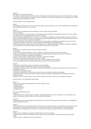 Artigo 6º
Diz respeito ao patrimônio da entidade.
Por exemplo: o material permanente, acervo técnico, bibliográfico, equipamentos adquiridos ou recebidos pelo (nome ou sigla)
através de convênios, projetos ou similares, são bens permanentes da sociedade e inalienáveis, salvo autorização em contrário
expressa pela Assembléia Geral de Sócios.

Capítulo Segundo - Da Constituição Social

Artigo 7º
A sociedade será formada de um número ilimitado de sócios, que se disponham a viver os fins da sociedade, não respondendo
pelas obrigações sociais do (nome ou sigla).

Artigo 8º
Deverá conter as categorias de sócios existentes, ou seja, o quadro social da entidade.
Como por exemplo:
a) Sócios fundadores: os que participaram da Assembléia Geral de Fundação da Associação e assinaram a Ata da Fundação,
com direito a votar e ser votado em todos os níveis ou instâncias;
b) Sócios efetivos: cidadãos dispostos a colaborar com a melhoria da qualidade de vida da população; qualquer associado ou
pessoa que não seja fundador do (nome ou sigla), aprovados pela Assembléia Geral dos Sócios. Possuem direito a votar e ser
votado em todos os níveis ou instâncias da sociedade;
c) Sócios beneméritos: pessoas físicas ou jurídicas que, pela elaboração ou prestação de relevantes serviços às causas da
organização, fizerem jus à este título, a critério da Diretoria (e ratificados pela Assembléia Geral);
d) Sócios colaboradores: pessoas físicas que, identificadas com os objetivos da entidade, solicitarem seu ingresso e pagarem
as contribuições correspondentes, segundo critérios determinados pelo Conselho Diretor.

Artigo 9º
Deverá conter os direitos de todos os sócios fundadores e efetivos.
Por exemplo:
a) fazer à Diretoria da Associação, por escrito, sugestões e propostas de interesse socias e/ou ecológicos;
b) solicitar ao presidente ou à Diretoria reconsideração da atos que julguem não estar de acordo com os estatutos;
c) tomar parte dos debates e resoluções da Assembléia;
d) apoiar, divulgar, propor e efetivar eventos, programas e propostas da entidade;
e) ter acesso às atividades e dependências do (nome ou sigla);
f) votar e ser votado para qualquer cargo eletivo, após um ano de filiação como sócio efetivo;
g) convocar Assembléia Geral, mediante requerimento assinado por 1/3 dos sócios efetivos.

Artigo10º
Deverá conter os deveres de todos os associados, como por exemplo:
a) prestigiar e defender a Associação, lutando pelo seu engrandecimento;
b) trabalhar em prol dos objetivos da sociedade, respeitando os dispositivos estatutários, zelando pelo bom nome do (nome ou
sigla) agindo com ética;
c) não faltar às Assembléias Gerais;
d) satisfazer pontualmente os compromissos que contraiu com a associação, inclusive mensalidades;
e) participar de todas as atividades sociais e culturais, estreitando os laços de solidariedade e fraternidade entre todas as
pessoas e nações;
f) observar na sede da Associação ou onde a mesma se faça representar as normas de boa educação e disciplina.

Capítulo Terceiro - Da Organização Administrativa

Artigo 11º
Deverá conter os órgãos da administração do (nome ou sigla), que são:
- Assembléia Geral
- Conselho Diretor
- Secretaria Executiva
- Conselho Fiscal

Da Assembléia Geral dos Sócios
Artigo 12º
A Assembléia Geral é o órgão máximo da entidade, dela participando todos os sócios fundadores, e os sócios efetivos que
estejam em pleno gozo de seus direitos, conforme previstos nos estatutos.

Artigo 13º
A Assembléia Geral de Sócios elegerá um Conselho Diretor e Fiscal, definindo suas funções, atribuições e responsabilidades
através de Regimento Interno.

Artigo 14º
A Assembléia Geral se reunirá ordinariamente, no final de cada ano para apreciar as contas da Diretoria, aprovação de novos
sócios efetivos e a cada dois anos para eleger os Conselhos fiscal e diretor; e extraordinariamente, a qualquer período,
convocada pelo Conselho Diretor, Fiscal ou por 1/3 dos sócios em pleno gozo de seus direitos, por motivos relevantes.

Artigo 15º
Deverá conter as atividades competentes à Assembléia Geral, como por exemplo:
- deliberar sobre o relatório de atividades, balanço e demais contas da sociedade, a serem apresentadas pelo Conselho
Diretor;
- propor e aprovar a admissão de novos sócios efetivos;
 