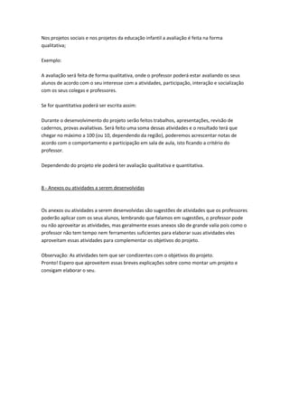 Nos projetos sociais e nos projetos da educação infantil a avaliação é feita na forma
qualitativa;
Exemplo:
A avaliação será feita de forma qualitativa, onde o professor poderá estar avaliando os seus
alunos de acordo com o seu interesse com a atividades, participação, interação e socialização
com os seus colegas e professores.
Se for quantitativa poderá ser escrita assim:
Durante o desenvolvimento do projeto serão feitos trabalhos, apresentações, revisão de
cadernos, provas avaliativas. Será feito uma soma dessas atividades e o resultado terá que
chegar no máximo a 100 (ou 10, dependendo da região), poderemos acrescentar notas de
acordo com o comportamento e participação em sala de aula, isto ficando a critério do
professor.
Dependendo do projeto ele poderá ter avaliação qualitativa e quantitativa.

8 - Anexos ou atividades a serem desenvolvidas

Os anexos ou atividades a serem desenvolvidas são sugestões de atividades que os professores
poderão aplicar com os seus alunos, lembrando que falamos em sugestões, o professor pode
ou não aproveitar as atividades, mas geralmente esses anexos são de grande valia pois como o
professor não tem tempo nem ferramentes suficientes para elaborar suas atividades eles
aproveitam essas atividades para complementar os objetivos do projeto.
Observação: As atividades tem que ser condizentes com o objetivos do projeto.
Pronto! Espero que aproveitem essas breves explicações sobre como montar um projeto e
consigam elaborar o seu.

 