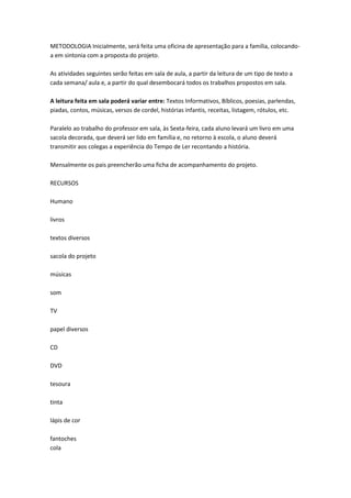 METODOLOGIA Inicialmente, será feita uma oficina de apresentação para a família, colocandoa em sintonia com a proposta do projeto.
As atividades seguintes serão feitas em sala de aula, a partir da leitura de um tipo de texto a
cada semana/ aula e, a partir do qual desembocará todos os trabalhos propostos em sala.
A leitura feita em sala poderá variar entre: Textos Informativos, Bíblicos, poesias, parlendas,
piadas, contos, músicas, versos de cordel, histórias infantis, receitas, listagem, rótulos, etc.
Paralelo ao trabalho do professor em sala, às Sexta-feira, cada aluno levará um livro em uma
sacola decorada, que deverá ser lido em família e, no retorno à escola, o aluno deverá
transmitir aos colegas a experiência do Tempo de Ler recontando a história.
Mensalmente os pais preencherão uma ficha de acompanhamento do projeto.
RECURSOS
Humano
livros
textos diversos
sacola do projeto
músicas
som
TV
papel diversos
CD
DVD
tesoura
tinta
lápis de cor
fantoches
cola

 