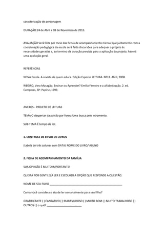 caracterização de personagem
DURAÇÃO:24 de Abril a 08 de Novembro de 2013.

AVALIAÇÃO Será feita por meio das fichas de acompanhamento mensal que juntamente com a
coordenação pedagógica da escola será feita discursões para adequar o projeto às
necessidades geradas e, ao termino da duração prevista para a aplicação do projeto, haverá
uma avaliação geral .

REFERÊNCIAS
NOVA Escola. A revista de quem educa. Edição Especial LEITURA. Nº18. Abril, 2008.
RIBEIRO, Vera Masagão. Ensinar ou Aprender? Emília Ferreiro e a alfabetização. 2. ed.
Campinas, SP: Papirus,1999.

ANEXOS - PROJETO DE LEITURA
TEMA O despertar da paixão por livros: Uma busca pelo letramento.
SUB TEMA É tempo de ler.

1. CONTROLE DE ENVIO DE LIVROS
(tabela de três colunas com DATA/ NOME DO LIVRO/ ALUNO

2. FICHA DE ACOMPANHAMENTO DA FAMÍLIA
SUA OPINIÃO É MUITO IMPORTANTE!
QUEIRA POR GENTILEZA LER E ESCOLHER A OPÇÃO QUE RESPONDE A QUESTÃO.
NOME DE SEU FILHO ________________________________________________
Como você considera o ato de ler semanalmente para seu filho?
GRATIFICANTE ( ) CANSATIVO ( ) MARAVILHOSO ( ) MUITO BOM ( ) MUITO TRABALHOSO ( )
OUTROS ( ) o quê? _______________________

 