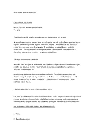Dicas: como montar um projeto?

Como montar um projeto
Autora do texto: Andreza Melo Menezes
Pedagoga

Todos os dias recebo emails com dúvidas sobre como montar um projeto.
Na verdade existem uma sequencia de procedimentos que não podem faltar, aqui vou tentar
explicar com minhas palavras o passo a passo do projeto. Lembrando que casa instituição
escolar deve ter um projeto desenvolvido de acordo com as necessidades e contexto
educacional e social que os cercam. Um projeto deve ser condizente com a realidade da
clientela, e alcançar seus objetivos e propostas pedagógicas.

Mas todo projeto pode dar certo?
Não, nem todo o projeto se desenvolve como queremos, depende muito do todo, um projeto
para ter seu resultado positivo requer estudo, pesquisa dedicação de uma equipe, do
professor, do orientador, do
coordenador, do diretor, do aluno e também da família. É possível que um projeto seja
desenvolvido pela escola e só algumas turmas se destaque nos seus objetivos, isso acontece
muitas vezes por falta de apoio, integração e conhecimento da equipe escolar, com o
professor e seus alunos.

Podemos realizar um projeto em conjunto com outro?

Sim, claro que podemos. Posso desenvolver em minha escola um projeto de socialização entre
escola e família durante o ano letivo e trabalhar outros projetos que contemplem as datas
comemorativas, estações do ano, e outros temas que sejam pertinentes ao curriculo escolar.
Um projeto educacional geralmente tem esses requisitos:

1 - Título
2 - Duração do projeto

 