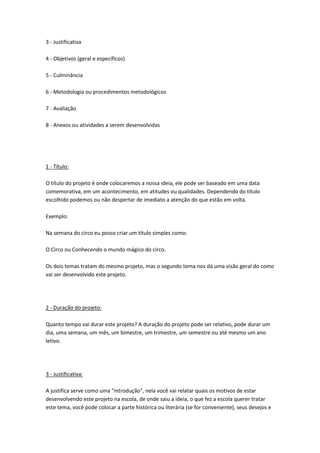 3 - Justificativa
4 - Objetivos (geral e específicos)
5 - Culminância
6 - Metodologia ou procedimentos metodológicos
7 - Avaliação
8 - Anexos ou atividades a serem desenvolvidas

1 - Título:
O título do projeto é onde colocaremos a nossa ideia, ele pode ser baseado em uma data
comemorativa, em um acontecimento, em atitudes ou qualidades. Dependendo do título
escolhido podemos ou não despertar de imediato a atenção do que estão em volta.
Exemplo:
Na semana do circo eu posso criar um título simples como:
O Circo ou Conhecendo o mundo mágico do circo.
Os dois temas tratam do mesmo projeto, mas o segundo tema nos dá uma visão geral do como
vai ser desenvolvido este projeto.

2 - Duração do projeto:
Quanto tempo vai durar este projeto? A duração do projeto pode ser relativo, pode durar um
dia, uma semana, um mês, um bimestre, um trimestre, um semestre ou até mesmo um ano
letivo.

3 - Justificativa:
A justifica serve como uma "introdução", nela você vai relatar quais os motivos de estar
desenvolvendo este projeto na escola, de onde saiu a ideia, o que fez a escola querer tratar
este tema, você pode colocar a parte histórica ou literária (se for conveniente), seus desejos e

 
