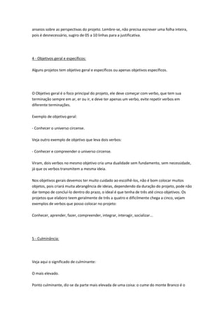 anseios sobre as perspectivas do projeto. Lembre-se, não precisa escrever uma folha inteira,
pois é desnecessário, sugiro de 05 a 10 linhas para a justificativa.

4 - Objetivos geral e específicos:
Alguns projetos tem objetivo geral e específicos ou apenas objetivos específicos.

O Objetivo geral é o foco principal do projeto, ele deve começar com verbo, que tem sua
terminação sempre em ar, er ou ir, e deve ter apenas um verbo, evite repetir verbos em
diferente terminações.
Exemplo de objetivo geral:
- Conhecer o universo circense.
Veja outro exemplo de objetivo que leva dois verbos:
- Conhecer e compreender o universo circense.
Viram, dois verbos no mesmo objetivo cria uma dualidade sem fundamento, sem necessidade,
já que os verbos transmitem a mesma ideia.
Nos objetivos gerais devemos ter muito cuidado ao escolhê-los, não é bom colocar muitos
objetos, pois criará muita abrangência de ideias, dependendo da duração do projeto, pode não
dar tempo de concluí-lo dentro do prazo, o ideal é que tenha de três até cinco objetivos. Os
projetos que elaboro teem geralmente de três a quatro e dificilmente chega a cinco, vejam
exemplos de verbos que posso colocar no projeto:
Conhecer, aprender, fazer, compreender, integrar, interagir, socializar...

5 - Culminância:

Veja aqui o significado de culminante:
O mais elevado.
Ponto culminante, diz-se da parte mais elevada de uma coisa: o cume do monte Branco é o

 