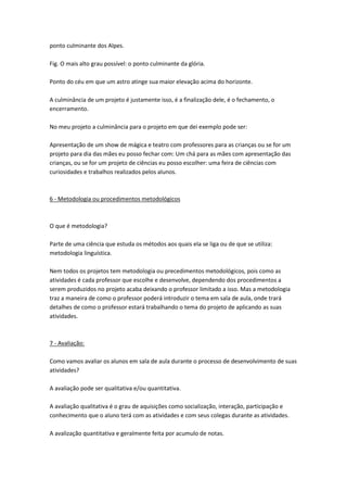 ponto culminante dos Alpes.
Fig. O mais alto grau possível: o ponto culminante da glória.
Ponto do céu em que um astro atinge sua maior elevação acima do horizonte.
A culminância de um projeto é justamente isso, é a finalização dele, é o fechamento, o
encerramento.
No meu projeto a culminância para o projeto em que dei exemplo pode ser:
Apresentação de um show de mágica e teatro com professores para as crianças ou se for um
projeto para dia das mães eu posso fechar com: Um chá para as mães com apresentação das
crianças, ou se for um projeto de ciências eu posso escolher: uma feira de ciências com
curiosidades e trabalhos realizados pelos alunos.

6 - Metodologia ou procedimentos metodológicos

O que é metodologia?
Parte de uma ciência que estuda os métodos aos quais ela se liga ou de que se utiliza:
metodologia linguística.
Nem todos os projetos tem metodologia ou precedimentos metodológicos, pois como as
atividades é cada professor que escolhe e desenvolve, dependendo dos procedimentos a
serem produzidos no projeto acaba deixando o professor limitado a isso. Mas a metodologia
traz a maneira de como o professor poderá introduzir o tema em sala de aula, onde trará
detalhes de como o professor estará trabalhando o tema do projeto de aplicando as suas
atividades.

7 - Avaliação:
Como vamos avaliar os alunos em sala de aula durante o processo de desenvolvimento de suas
atividades?
A avaliação pode ser qualitativa e/ou quantitativa.
A avaliação qualitativa é o grau de aquisições como socialização, interação, participação e
conhecimento que o aluno terá com as atividades e com seus colegas durante as atividades.
A avalização quantitativa e geralmente feita por acumulo de notas.

 