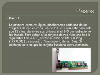 PasosPaso 1:Lo primero como es lógico, pincharemos cada una de las tarjetas de red en cada uno de los PC´s (en este caso solo son 2) e instalaremos sus drivers si el S.O por defecto no los instala. Para saber si la tarjeta de red funciona haz lo siguiente: Inicio => Ejecutar => escribe CMD => Ping (127.0.01) La respuesta time debería de ser 1ms. Si obtienes esto es que la tarjeta funciona correctamente.