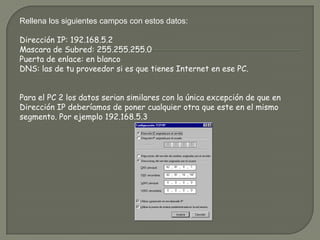 Rellena los siguientes campos con estos datos:Dirección IP: 192.168.5.2Mascara de Subred: 255.255.255.0Puerta de enlace: en blancoDNS: las de tu proveedor si es que tienes Internet en ese PC.Para el PC 2 los datos serian similares con la única excepción de que en Dirección IP deberíamos de poner cualquier otra que este en el mismo segmento. Por ejemplo 192.168.5.3