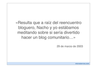 «Resulta que a raíz del reencuentro
 bloguero, Nacho y yo estábamos
 meditando sobre si sería divertido
   hacer un blog comunitario…»

                     29 de marzo de 2003




                                  microsiervos.com
 