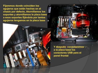 Fijaremos donde coinciden los agujeros que están hechas en el chasis por defecto, Atornillamos los soportes y atornillamos la placa base a esos soportes fijándola por tantos agujeros tengamos en la placa baseY después  conectaremos  a la placa base los conectores USB para el panel frontal