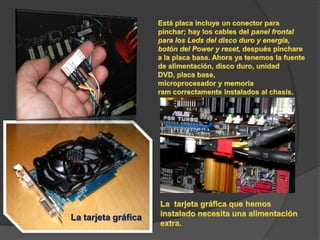Está placa incluye un conector para pinchar; hay los cables del panel frontal para los Leds del disco duro y energía, botón del Power y reset, después pinchare a la placa base. Ahora ya tenemos la fuente de alimentación, disco duro, unidad DVD, placa base, microprocesador y memoria ram correctamente instalados al chasis.La  tarjeta gráfica que hemos instalado necesita una alimentación extra.La tarjeta gráfica 