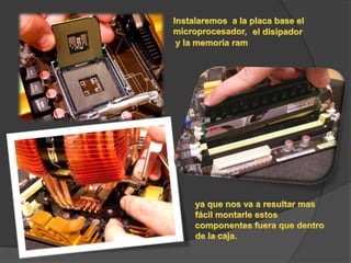 Instalaremos  a la placa base el microprocesador,el disipador y la memoria ram ya que nos va a resultar mas fácil montarle estos componentes fuera que dentro de la caja.