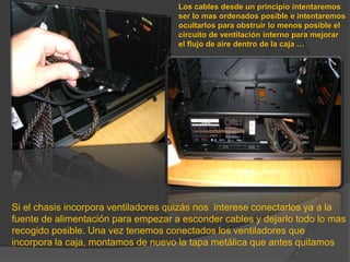Los cables desde un principio intentaremos ser lo mas ordenados posible e intentaremos ocultarlos para obstruir lo menos posible el circuito de ventilación interno para mejorar el flujo de aire dentro de la caja …Si el chasis incorpora ventiladores quizás nos  interese conectarlos ya a la fuente de alimentación para empezar a esconder cables y dejarlo todo lo mas recogido posible. Una vez tenemos conectados los ventiladores que incorpora la caja, montamos de nuevo la tapa metálica que antes quitamos