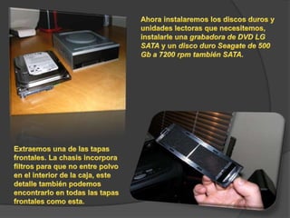 Ahora instalaremos los discos duros y unidades lectoras que necesitemos, instalarle una grabadora de DVD LG SATA y un disco duro Seagate de 500 Gb a 7200 rpm también SATA.Extraemos una de las tapas frontales. La chasis incorpora filtros para que no entre polvo en el interior de la caja, este detalle también podemos encontrarlo en todas las tapas frontales como esta.