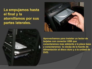 La empujamos hasta el final y la atornillamos por sus partes laterales.Aprovechamos para instalar un lector de tarjetas con conector USB que conectaremos mas adelante a la placa base y conectaremos  la clavija de la fuente de alimentación al disco duro y a la unidad de DVD.