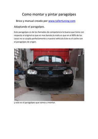 Como montar y pintar paragolpes
Brico y manual creado por www.tallertuning.com
Adaptando el paragolpes.
Este paragolpes es de los llamados de competencia lo bueno que tiene con
respecto al original es que es mas barato,lo malo es que en el 80% de los
casos no se acopla perfectamente a nuestro vehículo.Este es el coche con
el paragolpes de origen.
y este es el paragolpes que vamos a montar.
 