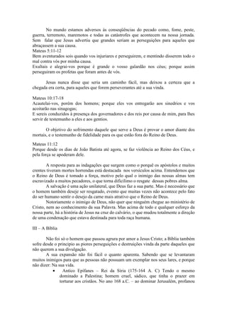 No mundo estamos adversos às conseqüências do pecado como, fome, peste,
guerra, terremoto, maremotos e todas as catástrofes que acontecem na nossa jornada.
Sem falar que Jesus advertiu que grandes seriam as perseguições para aqueles que
abraçassem a sua causa.
Mateus 5:11-12
Bem aventurados sois quando vos injuriares e perseguirem, e mentindo disserem todo o
mal contra vós por minha causa.
Exultais e alegrai-vos porque é grande o vosso galardão nos céus; porque assim
perseguiram os profetas que foram antes de vós.

      Jesus nunca disse que seria um caminho fácil, mas deixou a certeza que a
chegada era certa, para aqueles que forem perseverantes até a sua vinda.

Mateus 10:17-18
Acautelai-vos, porém dos homens; porque eles vos entregarão aos sinedrios e vos
acoitarão nas sinagogas;
E sereis conduzidos à presença dos governadores e dos reis por causa de mim, para lhes
servir de testemunho a eles e aos gentios.

       O objetivo do sofrimento daquele que serve a Deus é provar o amor diante dos
mortais, e o testemunho de fidelidade para os que estão fora do Reino de Deus.

Mateus 11:12
Porque desde os dias de João Batista até agora, se faz violência ao Reino dos Céus, e
pela força se apoderam dele.

        A resposta para as indagações que surgem como o porquê os apóstolos e muitos
crentes tiveram mortes horrendas está destacada nos versículos acima. Entendemos que
o Reino de Deus é tomado a força, motivo pelo qual o inimigo das nossas almas tem
escravizado a muitos pecadores, o que torna dificílimo o resgate dessas pobres alma.
        A salvação é uma ação unilateral, que Deus faz a sua parte. Mas é necessário que
o homem também deseje ser resgatado, evento que muitas vezes não acontece pelo fato
do ser humano sentir o desejo da carne mais atrativo que o Reino de Deus.
        Notoriamente o inimigo de Deus, não quer que ninguém chegue ao ministério de
Cristo, nem ao conhecimento da sua Palavra. Mas acima de todo e qualquer esforço da
nossa parte, há a história de Jesus na cruz do calvário, o que mudou totalmente a direção
de uma condenação que estava destinada para toda raça humana.

III – A Bíblia

       Não foi só o homem que passou agrura por amor a Jesus Cristo; a Bíblia também
sofre desde o principio as piores perseguições e destruições vinda da parte daqueles que
não querem a sua divulgação.
       A sua expansão não foi fácil o quanto aparenta. Sabendo que se levantaram
muitos inimigos para que as pessoas não possuam um exemplar nos seus lares, e porque
não dizer: Na sua vida.
           •     Antíco Epífanes – Rei da Síria (175-164 A. C) Tendo o mesmo
               dominado a Palestina; homem cruel, sádico, que tinha o prazer em
               torturar aos cristãos. No ano 168 a.C. – ao dominar Jerusalém, profanou
 