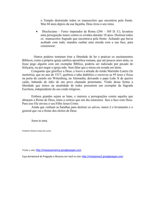 o Templo destruindo todos os manuscritos que encontrou pela frente.
                     Mas 04 anos depois da sua façanha, Deus tirou o seu reino.

                •     Diocleciano – Feroz imperador de Roma (284 – 305 D. C), levantou
                     uma perseguição maior contra os cristãos durante 10 anos. Destruiu todos
                     os manuscritos Sagrado que encontrava pela frente. Achando que havia
                     acabado com tudo, mandou cunhar uma moeda com a sua face, para
                     comemorar.


           Outros poderes tentaram tirar a liberdade de ler e praticar os ensinamentos
Bíblicos, como a própria igreja católica apostólica romana, que até poucos anos atrás, se
fosse pego alguém com um exemplar Bíblico, poderia ser indiciado por pecado de
feitiçaria, ou por negar a igreja mãe. Sem falar que a missa era rezada em latim.
        Conquanto que glorifico a Deus, e louvo a atitude do irmão Martinho Lutero (In
memória), que no ano de 1517, quebrou o tabu diabólico e escreveu as 95 teses e fixou
na porta do castelo em Wittenberg, na Alemanha, deixando o papa Leão X de queixo
caído, babando de ódio de um povo chamado protestante. Vindo dessa forma a
liberdade que temos na atualidade de todos possuírem um exemplar da Sagrada
Escritura, independente do seu credo religioso.

        Embora grandes sejam as lutas, e maiores a perseguições contra aqueles que
abraçam a Reino de Deus, temo a certeza que um dia estaremos face a face com Deus.
Para isso Ele enviou o seu Filho Jesus Cristo.
        Ainda que venham as batalhas para destruir os salvos, maior é o livramento e o
general que vai a frente dos eleitos de Deus.


          Jesus te ama.


Presbítero Robson Colaço de Lucena




Visite o site: http://missaoamerica.googlepages.com

Faça donwloard de Pregação e Musicas em mp3 no site: http://missaomp3.googlepages.com
 