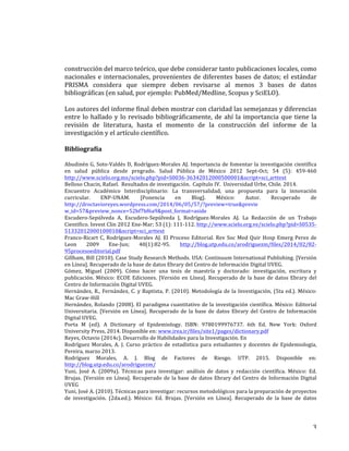   3	
  
construcción	
  del	
  marco	
  teórico,	
  que	
  debe	
  considerar	
  tanto	
  publicaciones	
  locales,	
  como	
  
nacionales	
  e	
  internacionales,	
  provenientes	
  de	
  diferentes	
  bases	
  de	
  datos;	
  el	
  estándar	
  
PRISMA	
   considera	
   que	
   siempre	
   deben	
   revisarse	
   al	
   menos	
   3	
   bases	
   de	
   datos	
  
bibliográficas	
  (en	
  salud,	
  por	
  ejemplo:	
  PubMed/Medline,	
  Scopus	
  y	
  SciELO).	
  	
  
	
  
Los	
  autores	
  del	
  informe	
  final	
  deben	
  mostrar	
  con	
  claridad	
  las	
  semejanzas	
  y	
  diferencias	
  
entre	
  lo	
  hallado	
  y	
  lo	
  revisado	
  bibliográficamente,	
  de	
  ahí	
  la	
  importancia	
  que	
  tiene	
  la	
  
revisión	
   de	
   literatura,	
   hasta	
   el	
   momento	
   de	
   la	
   construcción	
   del	
   informe	
   de	
   la	
  
investigación	
  y	
  el	
  artículo	
  científico.	
  
	
  
Bibliografía	
  
	
  
Abudinén	
  G,	
  Soto-­‐Valdés	
  D,	
  Rodríguez-­‐Morales	
  AJ.	
  Importancia	
  de	
  fomentar	
  la	
  investigación	
  científica	
  
en	
   salud	
   pública	
   desde	
   pregrado.	
   Salud	
   Pública	
   de	
   México	
   2012	
   Sept-­‐Oct;	
   54	
   (5):	
   459-­‐460	
  
http://www.scielo.org.mx/scielo.php?pid=S0036-­‐36342012000500001&script=sci_arttext	
  	
  
Belloso	
  Chacin,	
  Rafael.	
  	
  Resultados	
  de	
  investigación.	
  	
  Capítulo	
  IV.	
  	
  Universidad	
  Urbe,	
  Chile.	
  2014.	
  
Encuentro	
   Académico	
   Interdisciplinario:	
   La	
   transversalidad,	
   una	
   propuesta	
   para	
   la	
   innovación	
  
curricular.	
   ENP-­‐UNAM.	
   [Ponencia	
   en	
   Blog].	
   México:	
   Autor.	
   Recuperado	
   de	
  
http://droctavioreyes.wordpress.com/2014/06/05/57/?preview=true&previe	
  
w_id=57&preview_nonce=52bf7bf6a9&post_format=aside	
  
Escudero-­‐Sepúlveda	
   A,	
   Escudero-­‐Sepúlveda	
   J,	
   Rodríguez-­‐Morales	
   AJ.	
   La	
   Redacción	
   de	
   un	
   Trabajo	
  
Científico.	
  Invest	
  Clin	
  2012	
  Ene-­‐Mar;	
  53	
  (1):	
  111-­‐112.	
  http://www.scielo.org.ve/scielo.php?pid=S0535-­‐
51332012000100010&script=sci_arttext	
  	
  
Franco-­‐Ricart	
  C,	
  Rodríguez-­‐Morales	
  AJ.	
  El	
  Proceso	
  Editorial.	
  Rev	
  Soc	
  Med	
  Quir	
  Hosp	
  Emerg	
  Perez	
  de	
  
Leon	
   2009	
   Ene-­‐Jun;	
   40(1):82-­‐95.	
   http://blog.utp.edu.co/arodriguezm/files/2014/02/82-­‐
95procesoeditorial.pdf	
  	
  
Gillham,	
  Bill	
  (2010).	
  Case	
  Study	
  Research	
  Methods.	
  USA:	
  Continuum	
  International	
  Publishing.	
  [Versión	
  
en	
  Línea].	
  Recuperado	
  de	
  la	
  base	
  de	
  datos	
  Ebrary	
  del	
  Centro	
  de	
  Información	
  Digital	
  UVEG.	
  
Gómez,	
   Miguel	
   (2009).	
   Cómo	
   hacer	
   una	
   tesis	
   de	
   maestría	
   y	
   doctorado:	
   investigación,	
   escritura	
   y	
  
publicación.	
  México:	
  ECOE	
  Ediciones.	
  [Versión	
  en	
  Línea].	
  Recuperado	
  de	
  la	
  base	
  de	
  datos	
  Ebrary	
  del	
  
Centro	
  de	
  Información	
  Digital	
  UVEG.	
  
Hernández,	
  R.,	
  Fernández,	
  C.	
  y	
  Baptista,	
  P.	
  (2010).	
  Metodología	
  de	
  la	
  Investigación,	
  (5ta	
  ed.).	
  México:	
  
Mac	
  Graw-­‐Hill	
  
Hernández,	
  Rolando	
  (2008).	
  El	
  paradigma	
  cuantitativo	
  de	
  la	
  investigación	
  científica.	
  México:	
  Editorial	
  
Universitaria.	
  [Versión	
  en	
  Línea].	
  Recuperado	
  de	
  la	
  base	
  de	
  datos	
  Ebrary	
  del	
  Centro	
  de	
  Información	
  
Digital	
  UVEG.	
  
Porta	
   M	
   (ed).	
   A	
   Dictionary	
   of	
   Epidemiology.	
   ISBN:	
   9780199976737.	
   6th	
   Ed.	
   New	
   York:	
   Oxford	
  
University	
  Press,	
  2014.	
  Disponible	
  en:	
  www.irea.ir/files/site1/pages/dictionary.pdf	
  	
  
Reyes,	
  Octavio	
  (2014c).	
  Desarrollo	
  de	
  Habilidades	
  para	
  la	
  Investigación.	
  En	
  
Rodríguez	
  Morales,	
  A.	
  J.	
  Curso	
  práctico	
  de	
  estadística	
  para	
  estudiantes	
  y	
  docentes	
  de	
  Epidemiología,	
  
Pereira,	
  marzo	
  2013.	
  
Rodríguez	
   Morales,	
   A.	
   J.	
   Blog	
   de	
   Factores	
   de	
   Riesgo.	
   UTP.	
   2015.	
   Disponible	
   en:	
  
http://blog.utp.edu.co/arodriguezm/	
  	
  
Yuni,	
   José	
   A.	
   (2009a).	
   Técnicas	
   para	
   investigar:	
   análisis	
   de	
   datos	
   y	
   redacción	
   científica.	
   México:	
   Ed.	
  
Brujas.	
  [Versión	
  en	
  Línea].	
  Recuperado	
  de	
  la	
  base	
  de	
  datos	
  Ebrary	
  del	
  Centro	
  de	
  Información	
  Digital	
  
UVEG	
  
Yuni,	
  José	
  A.	
  (2010).	
  Técnicas	
  para	
  investigar:	
  recursos	
  metodológicos	
  para	
  la	
  preparación	
  de	
  proyectos	
  
de	
   investigación.	
   (2da.ed.).	
   México:	
   Ed.	
   Brujas.	
   [Versión	
   en	
   Línea].	
   Recuperado	
   de	
   la	
   base	
   de	
   datos	
  
 