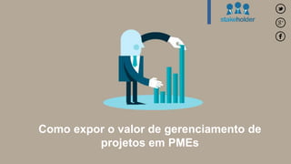Como expor o valor de gerenciamento de 
projetos em PMEs 
 