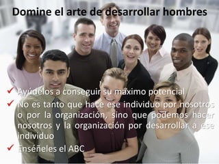 Domine el arte de desarrollar hombres
 Ayúdelos a conseguir su máximo potencial
 No es tanto que hace ese individuo por nosotros
o por la organización, sino que podemos hacer
nosotros y la organización por desarrollar a ese
individuo
 Enséñeles el ABC
 
