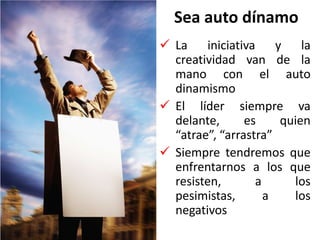 Sea auto dínamo
 La iniciativa y la
creatividad van de la
mano con el auto
dinamismo
 El líder siempre va
delante, es quien
“atrae”, “arrastra”
 Siempre tendremos que
enfrentarnos a los que
resisten, a los
pesimistas, a los
negativos
 
