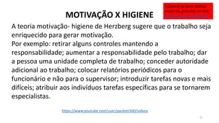 MOTIVAÇÃO X HIGIENE
A teoria motivação- higiene de Herzberg sugere que o trabalho seja
enriquecido para gerar motivação.
Por exemplo: retirar alguns controles mantendo a
responsabilidade; aumentar a responsabilidade pelo trabalho; dar
a pessoa uma unidade completa de trabalho; conceder autoridade
adicional ao trabalho; colocar relatórios periódicos para o
funcionário e não para o supervisor; introduzir tarefas novas e mais
difíceis; atribuir aos indivíduos tarefas específicas para se tornarem
especialistas.
10
https://www.youtube.com/user/paulom500/videos
Cadastre-se para receber
materiais gratuitos no link:
http://eepurl.com/bNfq4v
 