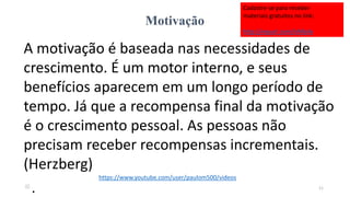 Motivação
A motivação é baseada nas necessidades de
crescimento. É um motor interno, e seus
benefícios aparecem em um longo período de
tempo. Já que a recompensa final da motivação
é o crescimento pessoal. As pessoas não
precisam receber recompensas incrementais.
(Herzberg)
. 11
https://www.youtube.com/user/paulom500/videos
Cadastre-se para receber
materiais gratuitos no link:
http://eepurl.com/bNfq4v
 