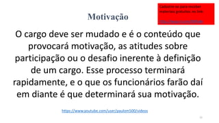 Motivação
O cargo deve ser mudado e é o conteúdo que
provocará motivação, as atitudes sobre
participação ou o desafio inerente à definição
de um cargo. Esse processo terminará
rapidamente, e o que os funcionários farão daí
em diante é que determinará sua motivação.
12
https://www.youtube.com/user/paulom500/videos
Cadastre-se para receber
materiais gratuitos no link:
http://eepurl.com/bNfq4v
 