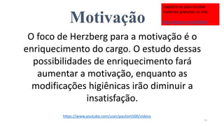 Motivação
O foco de Herzberg para a motivação é o
enriquecimento do cargo. O estudo dessas
possibilidades de enriquecimento fará
aumentar a motivação, enquanto as
modificações higiênicas irão diminuir a
insatisfação.
13
https://www.youtube.com/user/paulom500/videos
Cadastre-se para receber
materiais gratuitos no link:
http://eepurl.com/bNfq4v
 