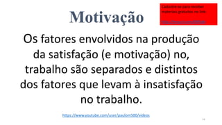 Motivação
Os fatores envolvidos na produção
da satisfação (e motivação) no,
trabalho são separados e distintos
dos fatores que levam à insatisfação
no trabalho.
14
https://www.youtube.com/user/paulom500/videos
Cadastre-se para receber
materiais gratuitos no link:
http://eepurl.com/bNfq4v
 