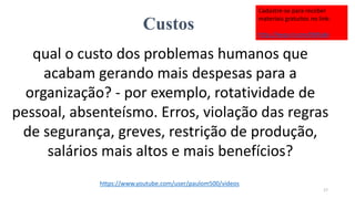 Custos
qual o custo dos problemas humanos que
acabam gerando mais despesas para a
organização? - por exemplo, rotatividade de
pessoal, absenteísmo. Erros, violação das regras
de segurança, greves, restrição de produção,
salários mais altos e mais benefícios?
17
https://www.youtube.com/user/paulom500/videos
Cadastre-se para receber
materiais gratuitos no link:
http://eepurl.com/bNfq4v
 