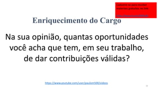 Enriquecimento do Cargo
Na sua opinião, quantas oportunidades
você acha que tem, em seu trabalho,
de dar contribuições válidas?
19
https://www.youtube.com/user/paulom500/videos
Cadastre-se para receber
materiais gratuitos no link:
http://eepurl.com/bNfq4v
 