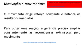 Motivação X Movimento=
O movimento exige reforço constante e enfatiza os
resultados imediatos
Para obter uma reação, a gerência precisa ampliar
constantemente as recompensas extrínsecas pelo
movimento
4
https://www.youtube.com/user/paulom500/videos
Cadastre-se para receber materiais gratuitos no link:
http://eepurl.com/bNfq4v
 