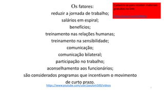 Os fatores:
reduzir a jornada de trabalho;
salários em espiral;
benefícios;
treinamento nas relações humanas;
treinamento na sensibilidade;
comunicação;
comunicação bilateral;
participação no trabalho;
aconselhamento aos funcionários;
são considerados programas que incentivam o movimento
de curto prazo.
7
https://www.youtube.com/user/paulom500/videos
Cadastre-se para receber materiais
gratuitos no link:
http://eepurl.com/bNfq4v
 