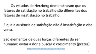 Os estudos de Herzberg demonstraram que os
fatores de satisfação no trabalho são diferentes dos
fatores de insatisfação no trabalho.
E que a ausência de satisfação não é insatisfação e vice
versa.
São elementos de duas forças diferentes do ser
humano: evitar a dor e buscar o crescimento (prazer).
8
https://www.youtube.com/user/paulom500/videos
 