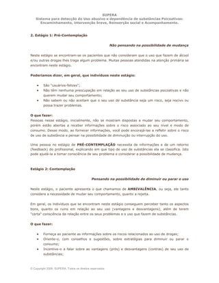 SUPERA
Sistema para detecção do Uso abusivo e dependência de substâncias Psicoativas:
Encaminhamento, intervenção breve, Reinserção social e Acompanhamento.
© Copyright 2006, SUPERA. Todos os direitos reservados
2. Estágio 1: Pré-Contemplação
Não pensando na possibilidade de mudança
Neste estágio se encontram-se os pacientes que não consideram que o uso que fazem de álcool
e/ou outras drogas lhes traga algum problema. Muitas pessoas atendidas na atenção primária se
encontram neste estágio.
Poderíamos dizer, em geral, que indivíduos neste estágio:
• São "usuários-felizes";
• Não têm nenhuma preocupação em relação ao seu uso de substâncias psicoativas e não
querem mudar seu comportamento;
• Não sabem ou não aceitam que o seu uso de substância seja um risco, seja nocivo ou
possa trazer problemas.
O que fazer:
Pessoas nesse estágio, inicialmente, não se mostram dispostas a mudar seu comportamento,
porém estão abertas a receber informações sobre o risco associado ao seu nível e modo de
consumo. Desse modo, ao fornecer informações, você pode encorajá-las a refletir sobre o risco
de uso de substância e pensar na possibilidade de diminuição ou interrupção do uso.
Uma pessoa no estágio de PRÉ-CONTEMPLAÇÃO necessita de informações e de um retorno
(feedback) do profissional, explicando em que tipo de uso de substâncias ela se classifica. Isto
pode ajudá-la a tomar consciência de seu problema e considerar a possibilidade de mudança.
Estágio 2: Contemplação
Pensando na possibilidade de diminuir ou parar o uso
Neste estágio, o paciente apresenta o que chamamos de AMBIVALÊNCIA, ou seja, ele tanto
considera a necessidade de mudar seu comportamento, quanto a rejeita.
Em geral, os indivíduos que se encontram neste estágio conseguem perceber tanto os aspectos
bons, quanto os ruins em relação ao seu uso (vantagens e desvantagens), além de terem
"certa" consciência da relação entre os seus problemas e o uso que fazem de substâncias.
O que fazer:
• Forneça ao paciente as informações sobre os riscos relacionados ao uso de drogas;
• Oriente-o, com conselhos e sugestões, sobre estratégias para diminuir ou parar o
consumo;
• Incentive-o a falar sobre as vantagens (prós) e desvantagens (contras) de seu uso de
substâncias;
 
