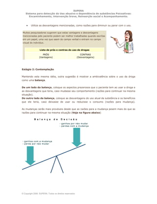 SUPERA
Sistema para detecção do Uso abusivo e dependência de substâncias Psicoativas:
Encaminhamento, intervenção breve, Reinserção social e Acompanhamento.
© Copyright 2006, SUPERA. Todos os direitos reservados
• Utilize as desvantagens mencionadas, como razões para diminuir ou parar com o uso.
Muitos pesquisadores sugerem que estas vantagens e desvantagens
mencionadas pelo paciente podem ser melhor trabalhadas quando escritas
em um papel, uma vez que saem do campo verbal e entram no campo
visual do indivíduo.
Lista de prós e contras do uso de drogas
PRÓS
(Vantagens)
CONTRAS
(Desvantagens)
Estágio 2: Contemplação
Mantendo esta mesma idéia, outra sugestão é mostrar a ambivalência sobre o uso da droga
como uma balança.
De um lado da balança, coloque os aspectos prazerosos que o paciente tem ao usar a droga e
as desvantagens que teria, caso mudasse seu comportamento (razões para continuar na mesma
situação).
Do outro lado da balança, coloque as desvantagens do uso atual da substância e os benefícios
que ele teria, caso deixasse de usar ou reduzisse o consumo (razões para mudança).
As mudanças serão mais prováveis desde que as razões para a mudança pesem mais do que as
razões para continuar na mesma situação (Veja na figura abaixo)
 