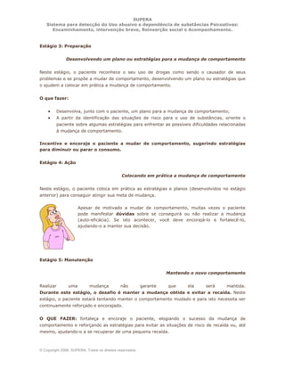 SUPERA
Sistema para detecção do Uso abusivo e dependência de substâncias Psicoativas:
Encaminhamento, intervenção breve, Reinserção social e Acompanhamento.
© Copyright 2006, SUPERA. Todos os direitos reservados
Estágio 3: Preparação
Desenvolvendo um plano ou estratégias para a mudança de comportamento
Neste estágio, o paciente reconhece o seu uso de drogas como sendo o causador de seus
problemas e se propõe a mudar de comportamento, desenvolvendo um plano ou estratégias que
o ajudem a colocar em prática a mudança de comportamento.
O que fazer:
• Desenvolva, junto com o paciente, um plano para a mudança de comportamento;
• A partir da identificação das situações de risco para o uso de substâncias, oriente o
paciente sobre algumas estratégias para enfrentar as possíveis dificuldades relacionadas
à mudança de comportamento.
Incentive e encoraje o paciente a mudar de comportamento, sugerindo estratégias
para diminuir ou parar o consumo.
Estágio 4: Ação
Colocando em prática a mudança de comportamento
Neste estágio, o paciente coloca em prática as estratégias e planos (desenvolvidos no estágio
anterior) para conseguir atingir sua meta de mudança.
Apesar de motivado a mudar de comportamento, muitas vezes o paciente
pode manifestar dúvidas sobre se conseguirá ou não realizar a mudança
(auto-eficácia). Se isto acontecer, você deve encorajá-lo e fortalecê-lo,
ajudando-o a manter sua decisão.
Estágio 5: Manutenção
Mantendo o novo comportamento
Realizar uma mudança não garante que ela será mantida.
Durante este estágio, o desafio é manter a mudança obtida e evitar a recaída. Neste
estágio, o paciente estará tentando manter o comportamento mudado e para isto necessita ser
continuamente reforçado e encorajado.
O QUE FAZER: fortaleça e encoraje o paciente, elogiando o sucesso da mudança de
comportamento e reforçando as estratégias para evitar as situações de risco de recaída ou, até
mesmo, ajudando-o a se recuperar de uma pequena recaída.
 
