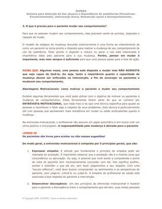 SUPERA
Sistema para detecção do Uso abusivo e dependência de substâncias Psicoativas:
Encaminhamento, intervenção breve, Reinserção social e Acompanhamento.
© Copyright 2006, SUPERA. Todos os direitos reservados
3. O que é preciso para o paciente mudar seu comportamento?
Para que as pessoas mudem seu comportamento, elas precisam sentir-se prontas, dispostas e
capazes de mudar.
O modelo de estágios de mudança discutido anteriormente é uma forma de entendimento de
como um paciente se torna pronto e disposto para realizar a mudança de seu comportamento de
uso da substância. Estar pronto e disposto a reduzir ou parar o uso está relacionado à
importância dada pelo paciente para a sua mudança. Porém, pensar em mudar é
importante, mas nem sempre é suficiente para que uma pessoa passe para a fase de ação.
SAIBA QUE: Algumas vezes, uma pessoa está disposta a mudar mas NÃO ACREDITA
que seja capaz de fazê-lo. Ou seja, tanto a importância quanto a capacidade de
mudança devem ser enfocadas na intervenção, a fim de encorajar os pacientes a
mudarem seu comportamento.
Abordagens Motivacionais: como motivar o paciente a mudar seu comportamento
Existem algumas ferramentas que você pode utilizar com o objetivo de motivar os pacientes à
mudança de comportamento. Estas ferramentas fazem parte do que se conhece por
ENTREVISTA MOTIVACIONAL, que nada mais é do que uma técnica específica para ajudar as
pessoas a reconhecer e fazer algo a respeito de seus problemas. Esta técnica é particularmente
útil com pessoas que apresentam mais resistência em mudar ou estão ambivalentes quanto à
mudança.
Na entrevista motivacional, o profissional não assume um papel autoritário e sim busca criar um
clima positivo e encorajador. A responsabilidade pela mudança é deixada para o paciente.
LEMBRE-SE
Os pacientes são livres para aceitar ou não nossas sugestões!
De modo geral, a entrevista motivacional é composta por 5 princípios gerais, que são:
1. Expressar empatia: A atitude que fundamenta o princípio da empatia pode ser
chamada de aceitação. É importante observar que a aceitação não é a mesma coisa que
concordância ou aprovação. Ou seja, é possível que você aceite e compreenda o ponto
de vista do paciente sem necessariamente concordar com ele. Isto significa acolher,
aceitar e entender o que ele diz, sem fazer julgamentos a seu respeito. Com uma
"escuta reflexiva", você deve buscar compreender os sentimentos e as perspectivas do
paciente, sem julgá-lo, criticá-lo ou culpá-lo. A empatia do profissional de saúde está
associada à boa resposta do paciente à intervenção.
2. Desenvolver discrepância: Um dos princípios da entrevista motivacional é mostrar
para o paciente a discrepância entre o comportamento que ele tem, suas metas pessoais
 