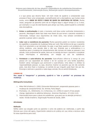 SUPERA
Sistema para detecção do Uso abusivo e dependência de substâncias Psicoativas:
Encaminhamento, intervenção breve, Reinserção social e Acompanhamento.
© Copyright 2006, SUPERA. Todos os direitos reservados
e o que pensa que deveria fazer. Um bom modo de ajudá-lo a compreender esse
processo é fazer uma comparação, exemplificando com a discrepância, que muitas vezes
existe, entre ONDE SE ESTÁ E ONDE SE QUER OU GOSTARIA DE ESTAR. Muitas
vezes, perguntar ao paciente como ele se imagina daqui a algum tempo (2 ou 3 anos,
por exemplo) e o que ele está fazendo para atingir sua meta, poderá ajudá-lo a entender
esta discrepância.
3. Evitar a confrontação: A todo o momento você deve evitar confrontar diretamente o
paciente. Abordagens deste tipo nada mais fazem do que tornar o paciente resistente à
intervenção. Coloque seus argumentos de modo claro, mas sempre convidando o
paciente a pensar sobre o assunto.
4. Lidar com a resistência do paciente: Muitos pacientes podem se mostrar resistentes
às sugestões e propostas de mudanças feitas por você. Mas lembre-se de que o paciente
não é um adversário a ser derrotado. Ou seja, o que fazer quanto a um problema é, em
ultima instância, uma decisão dele e não sua. Entenda que a ambivalência e a
resistência para a mudança de comportamento são normais em todas as pessoas e sua
atitude, como profissional de saúde, deve ser no sentido de levar o paciente a considerar
novas informações e alternativas, em relação ao uso da substância.
5. Fortalecer a auto-eficácia do paciente: Auto-eficácia refere-se à crença de uma
pessoa em sua capacidade de realizar e de ter sucesso em uma tarefa específica.
Existem várias mensagens que promovem a auto-eficácia. Uma delas é a ênfase na
responsabilidade pessoal, ou seja, devemos mostrar ao paciente que ele não somente
pode, mas deve fazer a mudança, no sentido de que ninguém pode fazer isto por ele.
Encoraje e estimule o paciente a cada etapa vencida. Ele se sentirá fortalecido.
LEMBRE-SE
Seu papel é "despertar" o paciente, ajudá-lo a "dar a partida" no processo de
mudança.
Bibliografia Consultada
1. Miller RW & Rollnick S. (2001) Entrevista Motivacional: preparando pessoas para a
mudança de comportamentos. Ed. Artmed, Porto Alegre.
2. Prochaska, J.A., DiClemente, C.C. & Norcross, J.C. (1992) In search of how people
change. Applications to addictive behaviour. American Psychiatry. 47:1102-1114.
3. Intervenção breve para o abuso de substâncias: guia para uso na atenção primária à
saúde. Versão brasileira. Organização Mundial de Saúde, 2004.
Atividades
Reflexão
Reflita sobre sua atuação junto ao paciente e como ela poderia ser melhorada, a partir das
técnicas que vimos até agora. Experimente colocá-la em prática em sua rotina e escreva como
foi essa experiência para você.
 
