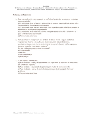 SUPERA
Sistema para detecção do Uso abusivo e dependência de substâncias Psicoativas:
Encaminhamento, intervenção breve, Reinserção social e Acompanhamento.
© Copyright 2006, SUPERA. Todos os direitos reservados
Teste seu conhecimento
1. Qual o procedimento mais adequado ao profissional ao atender um paciente em estágio
de contemplação?
a) O profissional deve fortalecer a auto-estima do paciente e estimulá-lo a pensar sobre
os benefícios da mudança de comportamento
b) O profissional deve usar sua autoridade e sua experiência para mostrar ao paciente os
benefícios da mudança de comportamento
c) O profissional deve orientar o paciente a respeito de seu consumo e encaminhá-lo
para um tratamento especializado
d) Nenhuma das anteriores
2. "Um jovem de 17 anos procura sua Unidade de Saúde devido a alguns problemas
respiratórios. Durante a consulta você descobre que ele faz uso de crack e,
eventualmente, de maconha. Ao tentar orientá-lo, ele se irrita com você e nega que o
consumo possa lhe trazer algum problema".
Em que estágio de mudança esse jovem está?
a) Contemplação
b) Recaída
c) Pré-contemplação
d) Manutenção
3. O que significa auto-eficácia?
a) Auto-eficácia é a crença do paciente em sua capacidade de realizar e de ter sucesso
em uma tarefa específica
b) Auto-eficácia é a capacidade do paciente para mudar de comportamento
c) Auto-eficácia é a crença do paciente de que seu uso de drogas pode lhe trazer
problemas
d) Nenhuma das anteriores
 