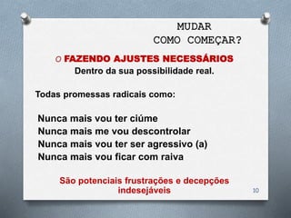 O FAZENDO AJUSTES NECESSÁRIOS
Dentro da sua possibilidade real.
Todas promessas radicais como:
Nunca mais vou ter ciúme
Nunca mais me vou descontrolar
Nunca mais vou ter ser agressivo (a)
Nunca mais vou ficar com raiva
São potenciais frustrações e decepções
indesejáveis 10
MUDAR
COMO COMEÇAR?
 