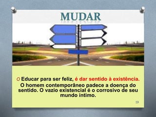 O Educar para ser feliz, é dar sentido à existência.
O homem contemporâneo padece a doença do
sentido. O vazio existencial é o corrosivo de seu
mundo íntimo.
19
 