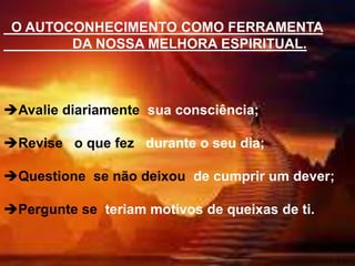 O AUTOCONHECIMENTO COMO FERRAMENTA
DA NOSSA MELHORA ESPIRITUAL.
Avalie diariamente sua consciência;
Revise o que fez durante o seu dia;
Questione se não deixou de cumprir um dever;
Pergunte se teriam motivos de queixas de ti.
 